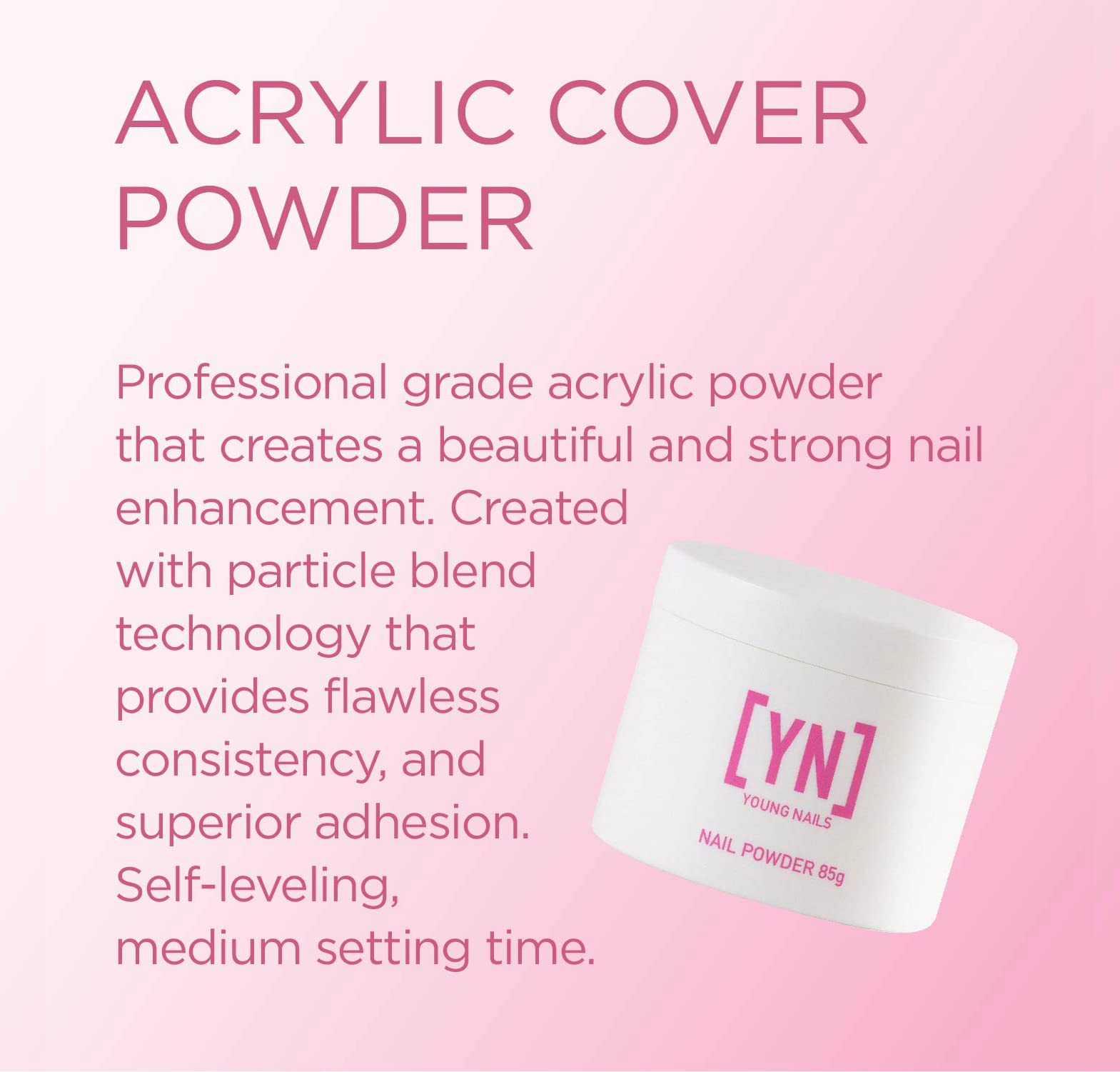 Young Nails Acrylic Powders, Cover - Created for a flawless consistency and superior adhesion - Cover Powder Begins to set in 75 seconds - Available in 45 gram, 85 gram, and 660 gram size options