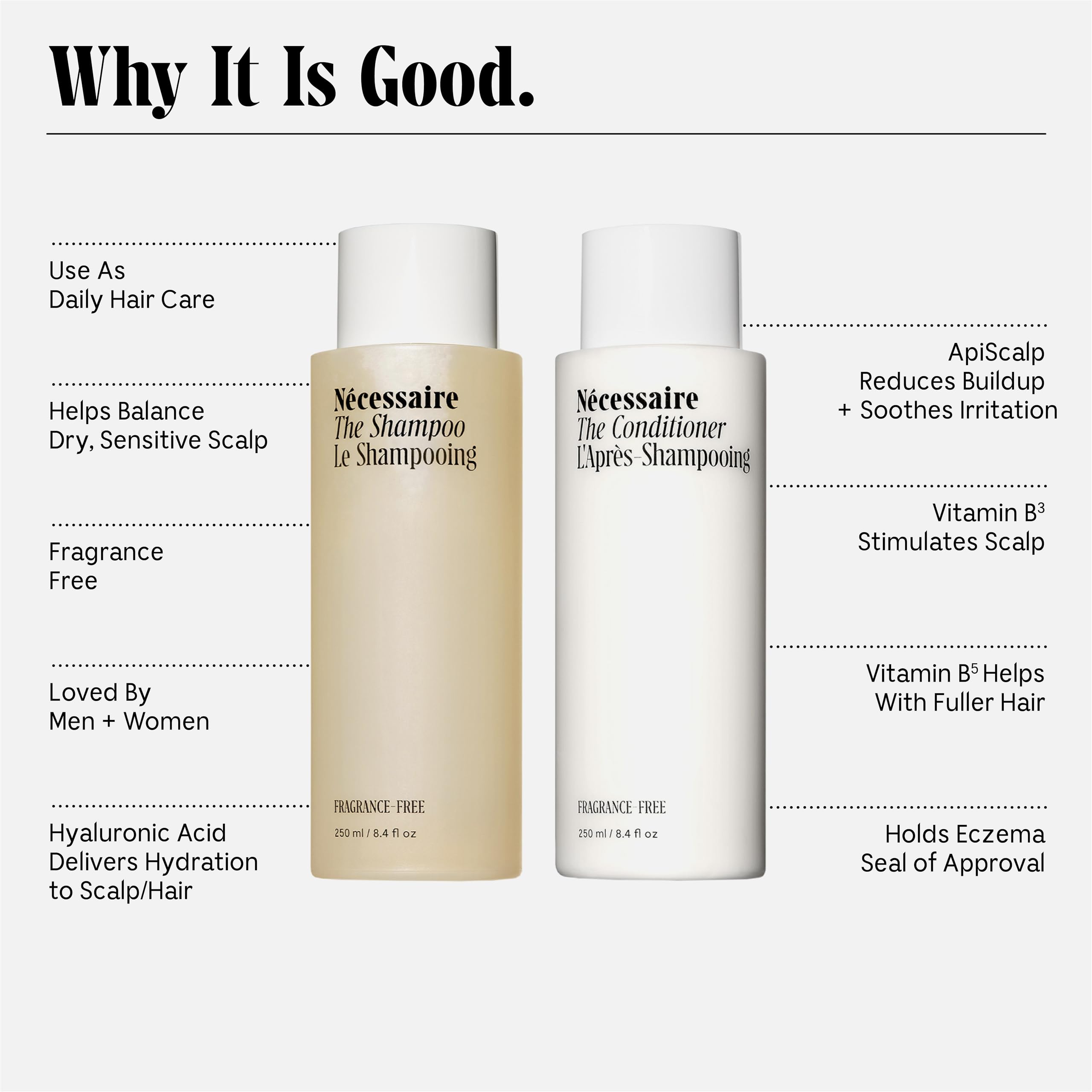 Nécessaire The Hair Duo - Shampoo and Conditioner Set 2 x Full-Size. The Shampoo + The Conditioner. Hyaluronic Acid + Vitamin B Complex. Fragrance-Free. Approved by the National Eczema Association.